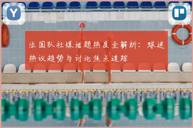 法国队社媒话题热度全解析:球迷热议趋势与讨论焦点追踪