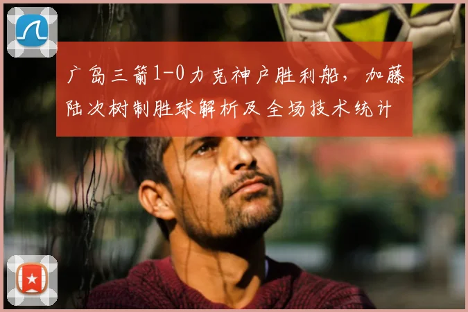广岛三箭1-0力克神户胜利船,加藤陆次树制胜球解析及全场技术统计回顾