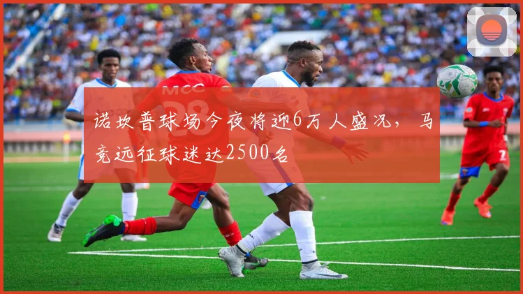 诺坎普球场今夜将迎6万人盛况，马竞远征球迷达2500名