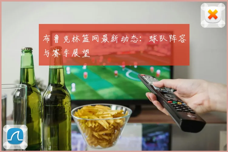 布鲁克林篮网最新动态:球队阵容与赛季展望