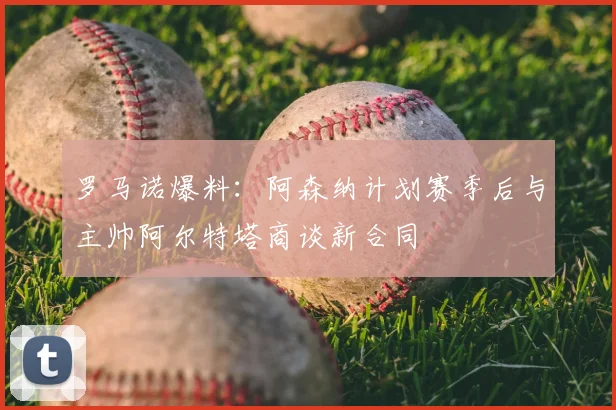 罗马诺爆料：阿森纳计划赛季后与主帅阿尔特塔商谈新合同