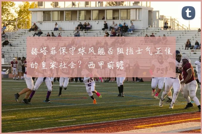 赫塔菲保守球风能否阻挡士气正佳的皇家社会？西甲前瞻