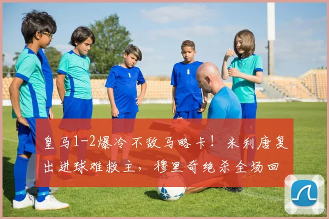 皇马1-2爆冷不敌马略卡!米利唐复出进球难救主,穆里奇绝杀全场回放与分析