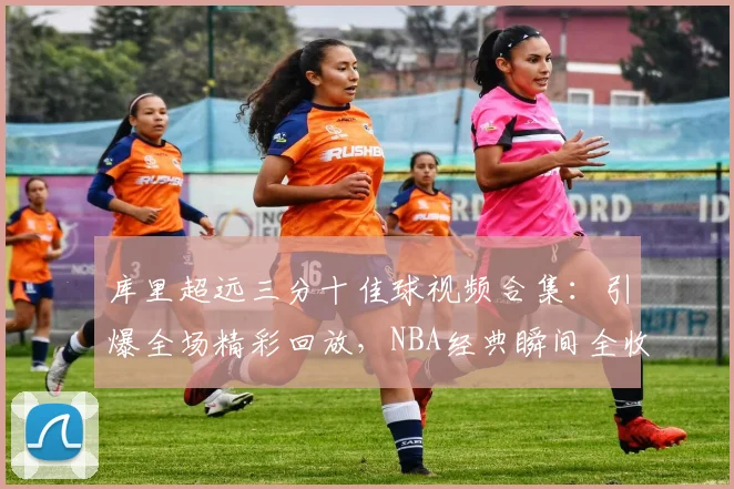 库里超远三分十佳球视频合集:引爆全场精彩回放,NBA经典瞬间全收录