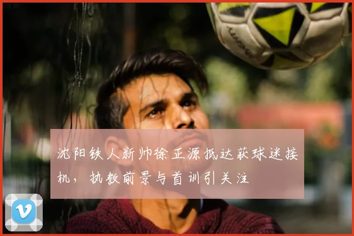 沈阳铁人新帅徐正源抵达获球迷接机,执教前景与首训引关注