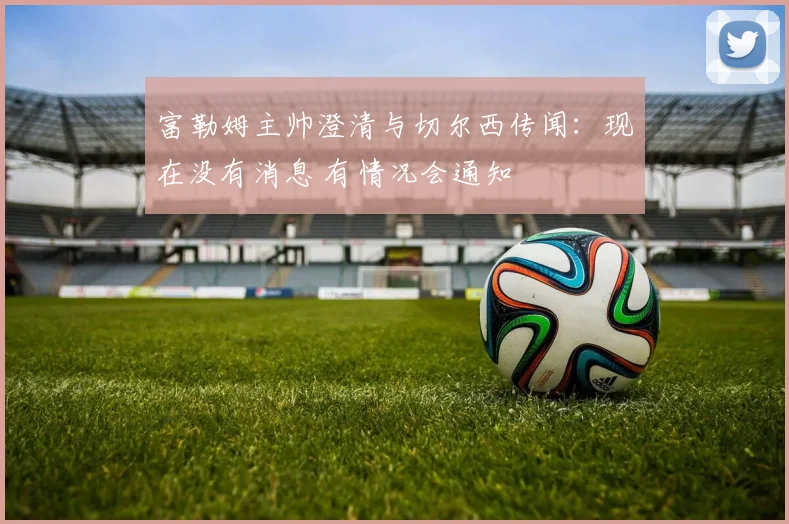 富勒姆主帅澄清与切尔西传闻:现在没有消息 有情况会通知