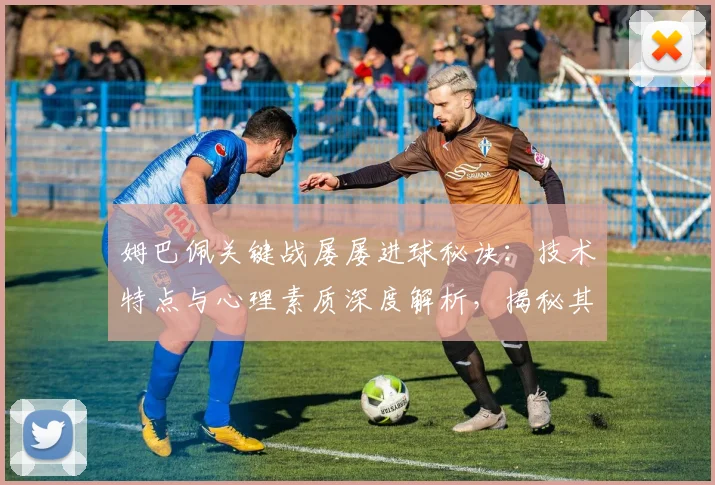 姆巴佩关键战屡屡进球秘诀：技术特点与心理素质深度解析，揭秘其淘汰赛之王表现
