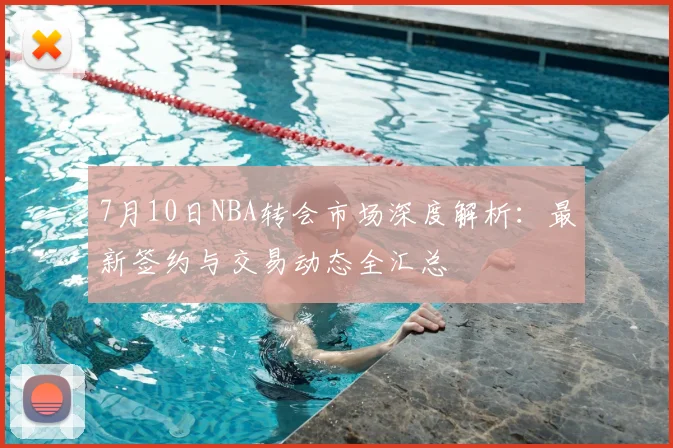7月10日NBA转会市场深度解析:最新签约与交易动态全汇总