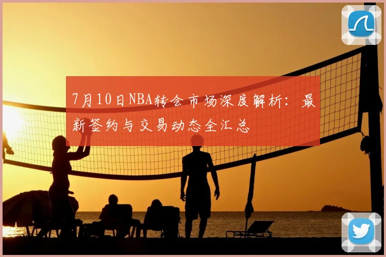 7月10日NBA转会市场深度解析:最新签约与交易动态全汇总