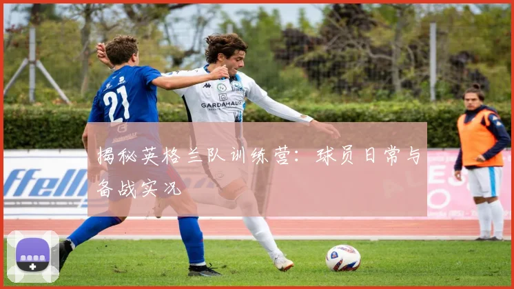 揭秘英格兰队训练营:球员日常与备战实况