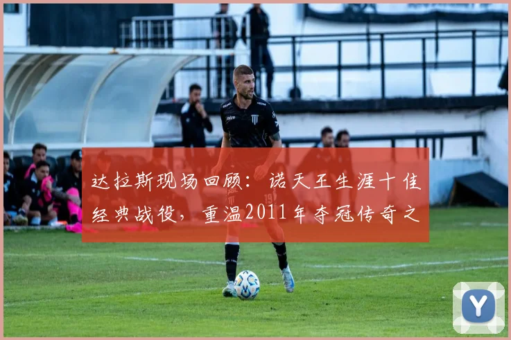 达拉斯现场回顾:诺天王生涯十佳经典战役,重温2011年夺冠传奇之路