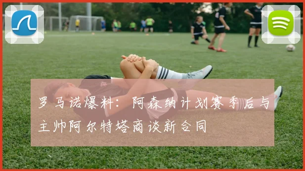 罗马诺爆料:阿森纳计划赛季后与主帅阿尔特塔商谈新合同